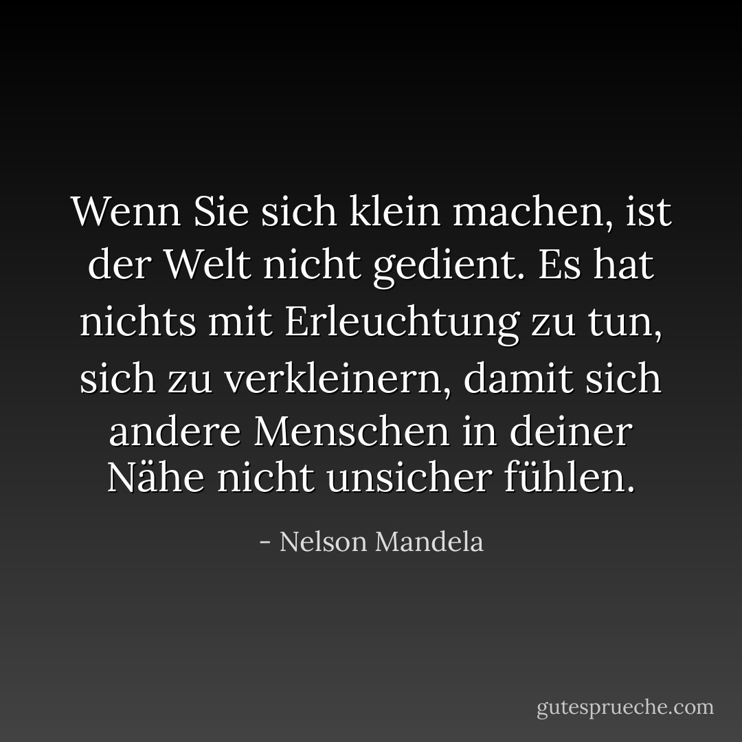Wenn Sie sich klein machen, ist der Welt nicht gedient. Es hat nichts mit Erleuchtung zu tun, sich zu verkleinern, damit sich andere Menschen in deiner Nähe nicht unsicher fühlen. - Nelson Mandela<