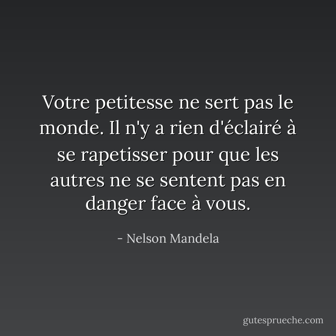 Votre petitesse ne sert pas le monde. Il n'y a rien d'éclairé à se rapetisser pour que les autres ne se sentent pas en danger face à vous. - Nelson Mandela