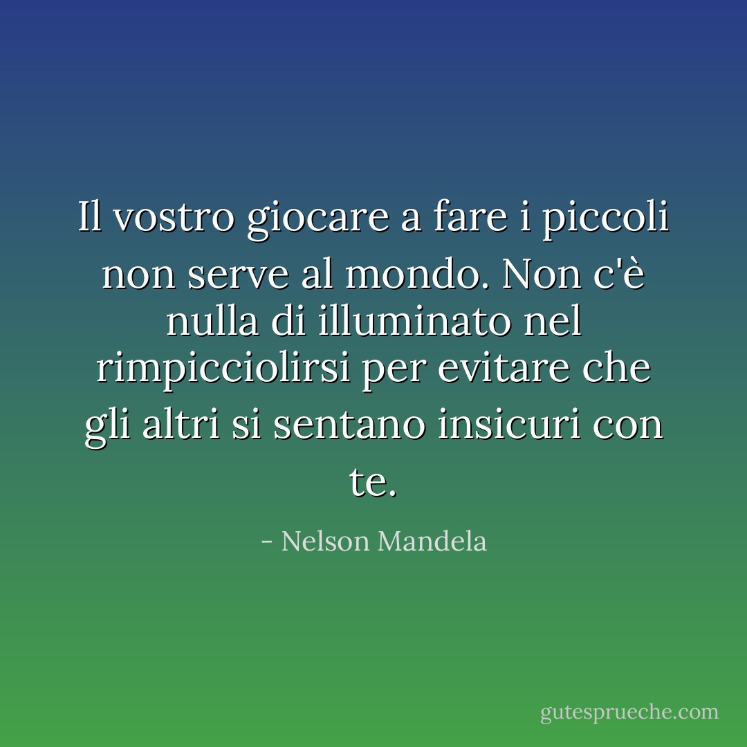 Il vostro giocare a fare i piccoli non serve al mondo. Non c'è nulla di illuminato nel rimpicciolirsi per evitare che gli altri si sentano insicuri con te. - Nelson Mandela