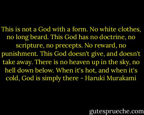 This is not a God with a form. No white clothes, no long beard. This God has no doctrine, no scripture, no precepts. No reward, no punishment. This God doesn't give, and doesn't take away. There is no heaven up in the sky, no hell down below. When it's hot, and when it's cold, God is simply there - Haruki Murakami