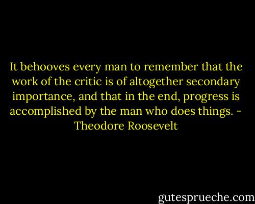 It behooves every man to remember that the work of the critic is of altogether secondary importance, and that in the end, progress is accomplished by the man who does things. - Theodore Roosevelt