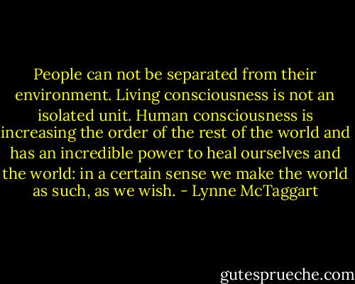 People can not be separated from their environment. Living consciousness is not an isolated unit. Human consciousness is increasing the order of the rest of the world and has an incredible power to heal ourselves and the world: in a certain sense we make the world as such, as we wish. - Lynne McTaggart