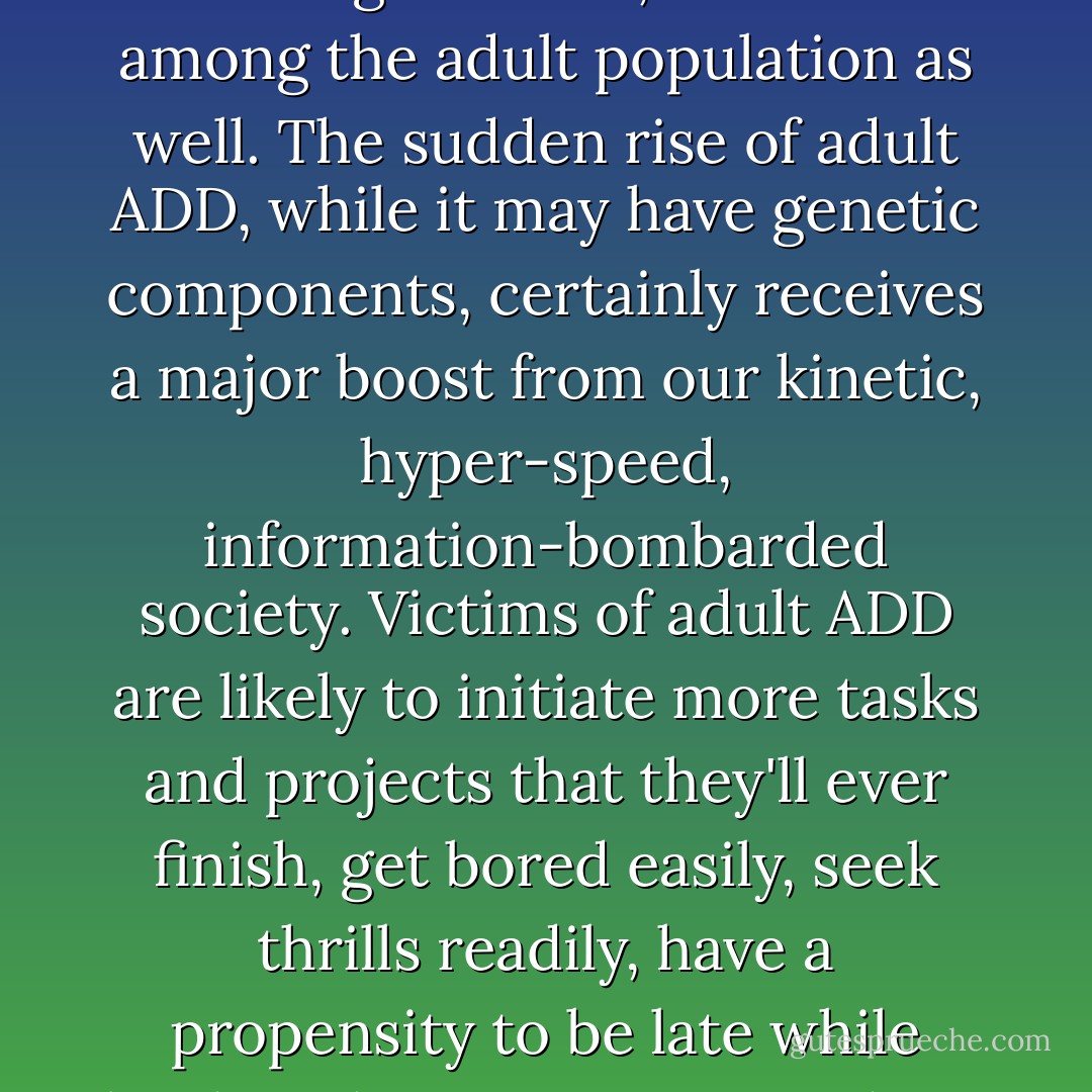 Since the 1980s, Attention Deficit Disorder (ADD) has been on the rise, not just among children, but now among the adult population as well.<br />The sudden rise of adult ADD, while it may have genetic components, certainly receives a major boost from our kinetic, hyper-speed, information-bombarded society. Victims of adult ADD are likely to initiate more tasks and projects that they'll ever finish, get bored easily, seek thrills readily, have a propensity to be late while loathing having to wait, and not be averse to taking foolish risks. - Jeff Davidson