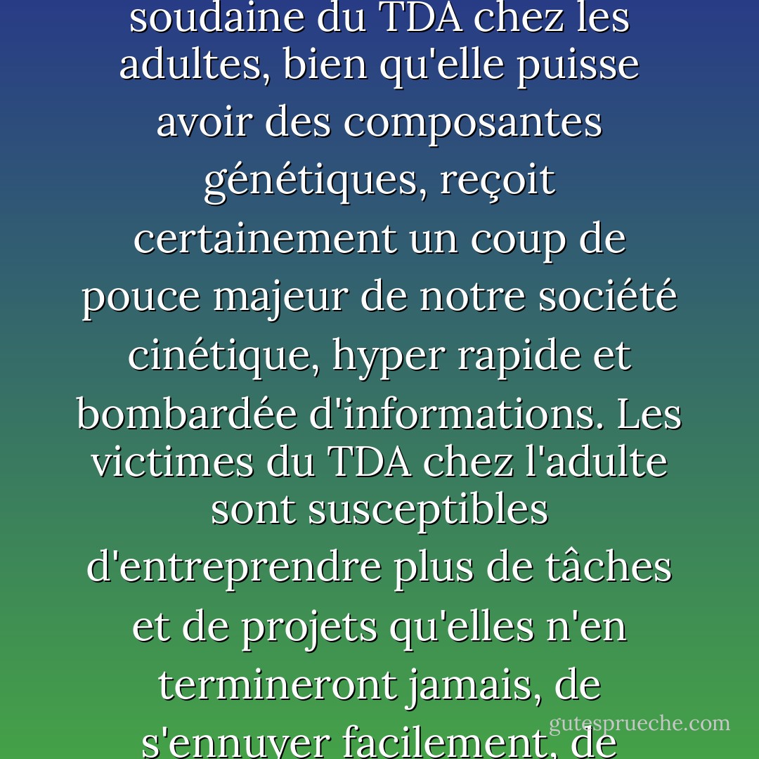 Depuis les années 1980, le trouble déficitaire de l'attention (TDA) est en augmentation, non seulement chez les enfants, mais aussi maintenant dans la population adulte.<br /> L'augmentation soudaine du TDA chez les adultes, bien qu'elle puisse avoir des composantes génétiques, reçoit certainement un coup de pouce majeur de notre société cinétique, hyper rapide et bombardée d'informations. Les victimes du TDA chez l'adulte sont susceptibles d'entreprendre plus de tâches et de projets qu'elles n'en termineront jamais, de s'ennuyer facilement, de rechercher des sensations fortes, d'avoir une propension à être en retard tout en détestant devoir attendre, et de ne pas être réticentes à prendre des risques insensés. - Jeff Davidson