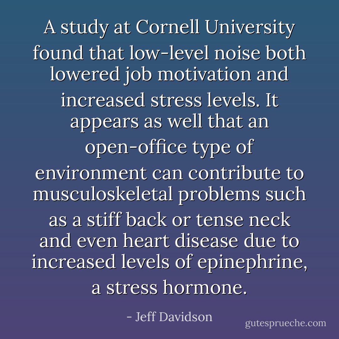 A study at Cornell University found that low-level noise both lowered job motivation and increased stress levels. It appears as well that an open-office type of environment can contribute to musculoskeletal problems such as a stiff back or tense neck and even heart disease due to increased levels of epinephrine, a stress hormone. - Jeff Davidson