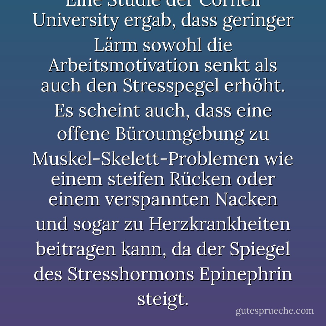 Eine Studie der Cornell University ergab, dass geringer Lärm sowohl die Arbeitsmotivation senkt als auch den Stresspegel erhöht. Es scheint auch, dass eine offene Büroumgebung zu Muskel-Skelett-Problemen wie einem steifen Rücken oder einem verspannten Nacken und sogar zu Herzkrankheiten beitragen kann, da der Spiegel des Stresshormons Epinephrin steigt. - Jeff Davidson<