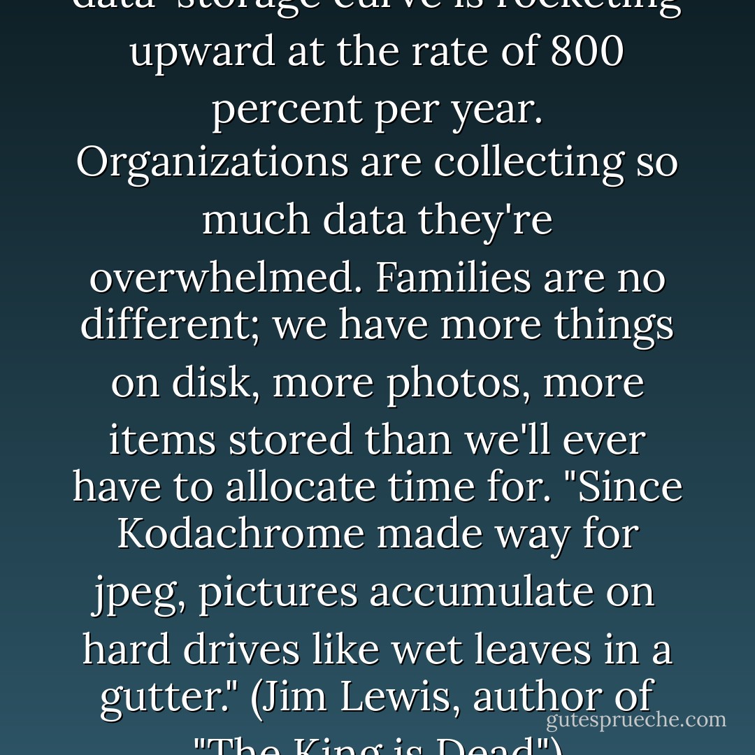 By some estimates, the data-storage curve is rocketing upward at the rate of 800 percent per year. Organizations are collecting so much data they're overwhelmed. Families are no different; we have more things on disk, more photos, more items stored than we'll ever have to allocate time for. "Since Kodachrome made way for jpeg, pictures accumulate on hard drives like wet leaves in a gutter." (Jim Lewis, author of "The King is Dead") - Jeff Davidson
