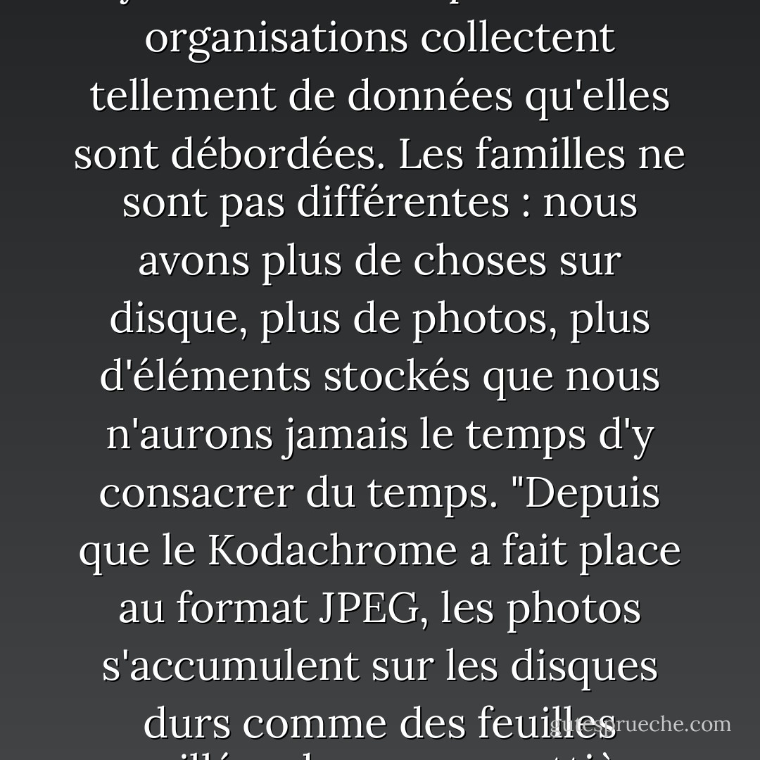 Selon certaines estimations, la courbe du stockage des données augmente à un rythme de 800 % par an. Les organisations collectent tellement de données qu'elles sont débordées. Les familles ne sont pas différentes : nous avons plus de choses sur disque, plus de photos, plus d'éléments stockés que nous n'aurons jamais le temps d'y consacrer du temps. "Depuis que le Kodachrome a fait place au format JPEG, les photos s'accumulent sur les disques durs comme des feuilles mouillées dans une gouttière. (Jim Lewis, auteur de "The King is Dead") - Jeff Davidson