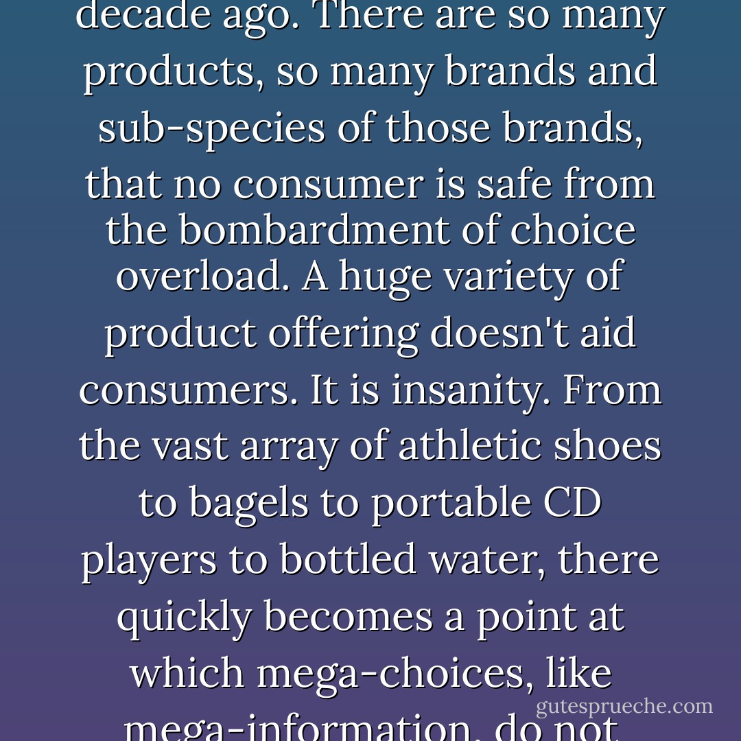 Your everyday supermarket now carries roughly 40,000 items - twice as many as a decade ago. There are so many products, so many brands and sub-species of those brands, that no consumer is safe from the bombardment of choice overload.<br />A huge variety of product offering doesn't aid consumers. It is insanity. From the vast array of athletic shoes to bagels to portable CD players to bottled water, there quickly becomes a point at which mega-choices, like mega-information, do not serve the consumer; they abuse him. - Jeff Davidson
