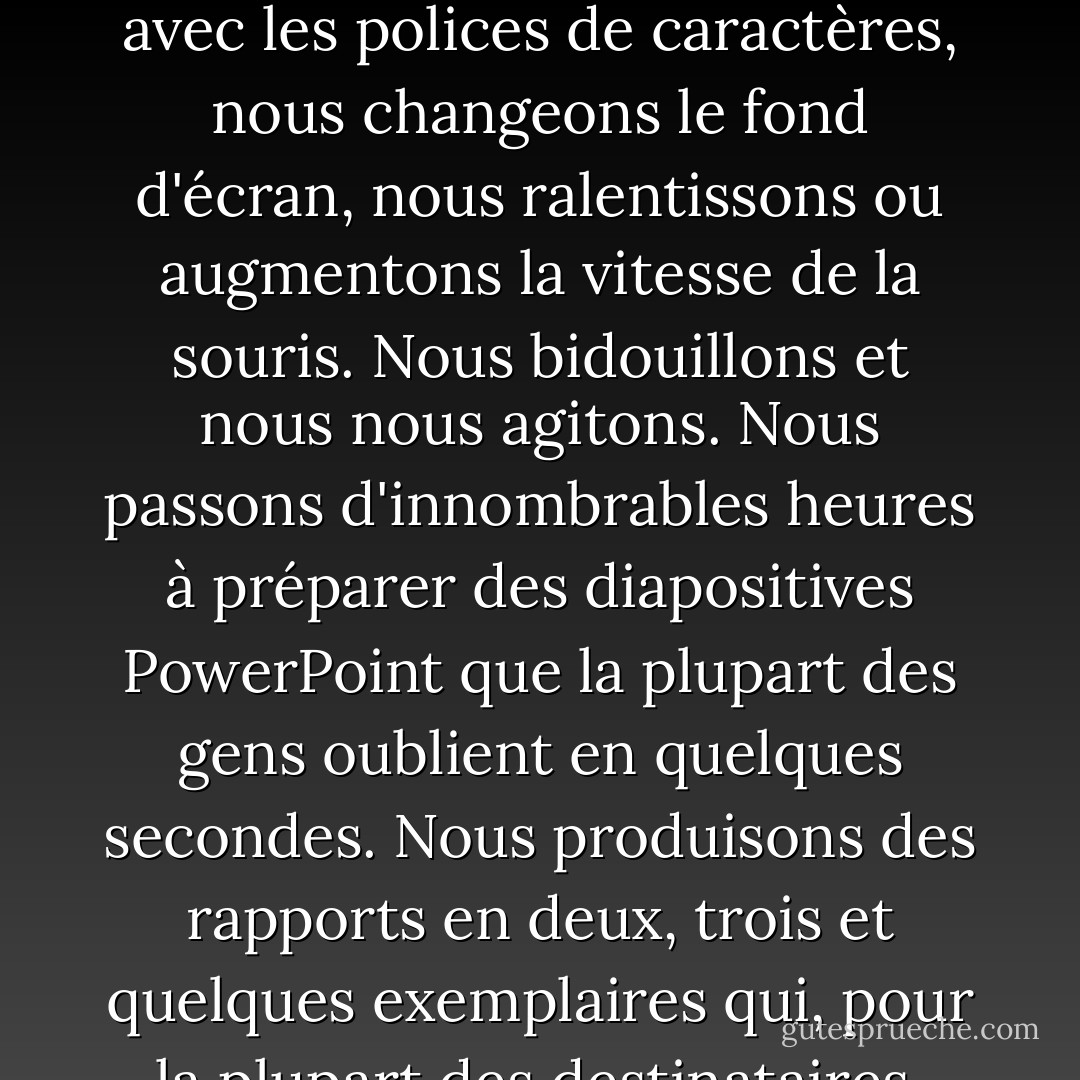 Les ordinateurs nous contrarient, nous contorsionnent et nous déconcertent. Nous jouons avec les polices de caractères, nous changeons le fond d'écran, nous ralentissons ou augmentons la vitesse de la souris. Nous bidouillons et nous nous agitons. Nous passons d'innombrables heures à préparer des diapositives PowerPoint que la plupart des gens oublient en quelques secondes. Nous produisons des rapports en deux, trois et quelques exemplaires qui, pour la plupart des destinataires, n'ont qu'une seule fonction : prendre la poussière. - Jeff Davidson
