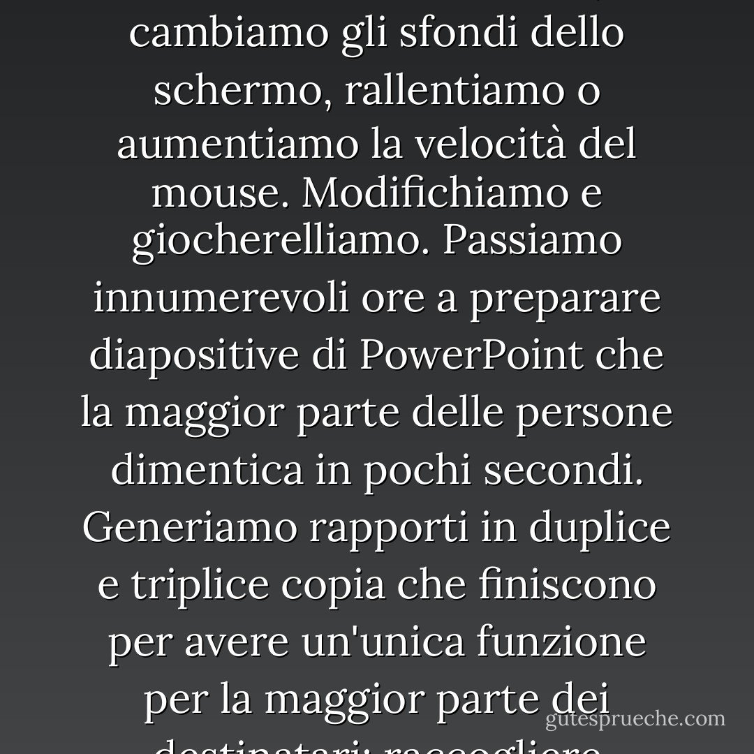 I computer ci ostacolano, ci contorcono e ci confondono. Ci arrovelliamo con i font, cambiamo gli sfondi dello schermo, rallentiamo o aumentiamo la velocità del mouse. Modifichiamo e giocherelliamo. Passiamo innumerevoli ore a preparare diapositive di PowerPoint che la maggior parte delle persone dimentica in pochi secondi. Generiamo rapporti in duplice e triplice copia che finiscono per avere un'unica funzione per la maggior parte dei destinatari: raccogliere polvere. - Jeff Davidson