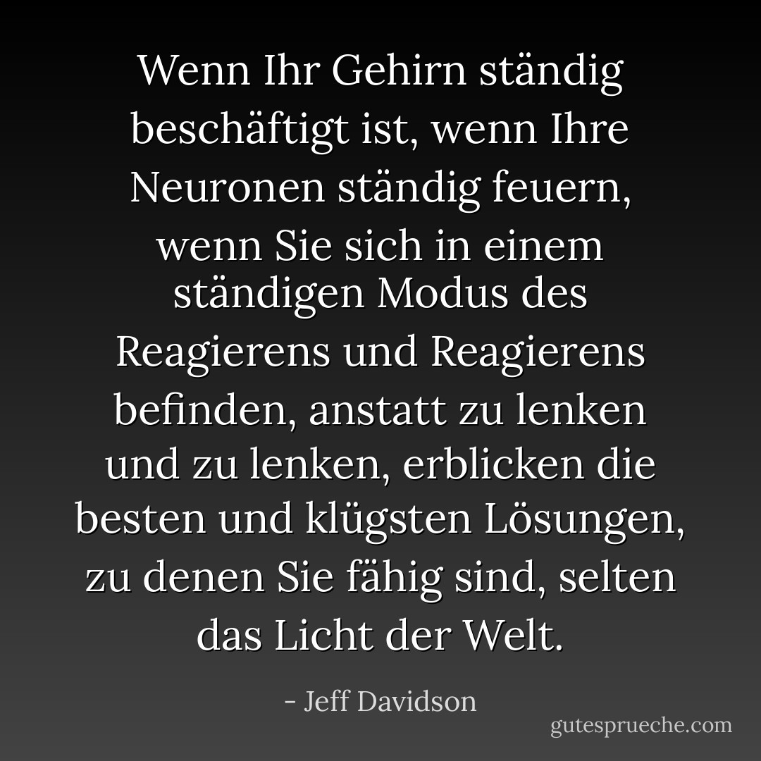 Wenn Ihr Gehirn ständig beschäftigt ist, wenn Ihre Neuronen ständig feuern, wenn Sie sich in einem ständigen Modus des Reagierens und Reagierens befinden, anstatt zu lenken und zu lenken, erblicken die besten und klügsten Lösungen, zu denen Sie fähig sind, selten das Licht der Welt. - Jeff Davidson<