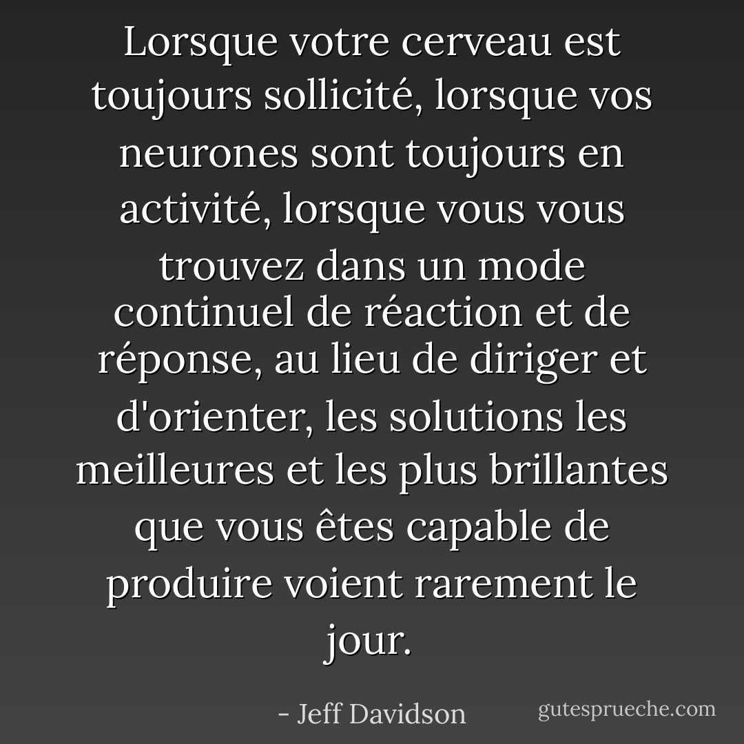 Lorsque votre cerveau est toujours sollicité, lorsque vos neurones sont toujours en activité, lorsque vous vous trouvez dans un mode continuel de réaction et de réponse, au lieu de diriger et d'orienter, les solutions les meilleures et les plus brillantes que vous êtes capable de produire voient rarement le jour. - Jeff Davidson