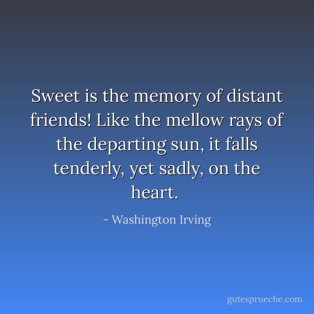 Sweet is the memory of distant friends! Like the mellow rays of the departing sun, it falls tenderly, yet sadly, on the heart.  - Washington Irving