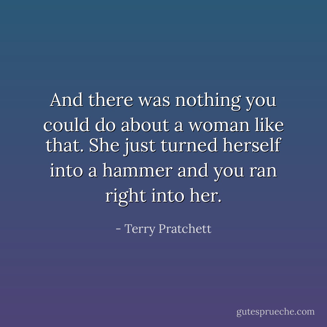 And there was nothing you could do about a woman like that. She just turned herself into a hammer and you ran right into her. - Terry Pratchett