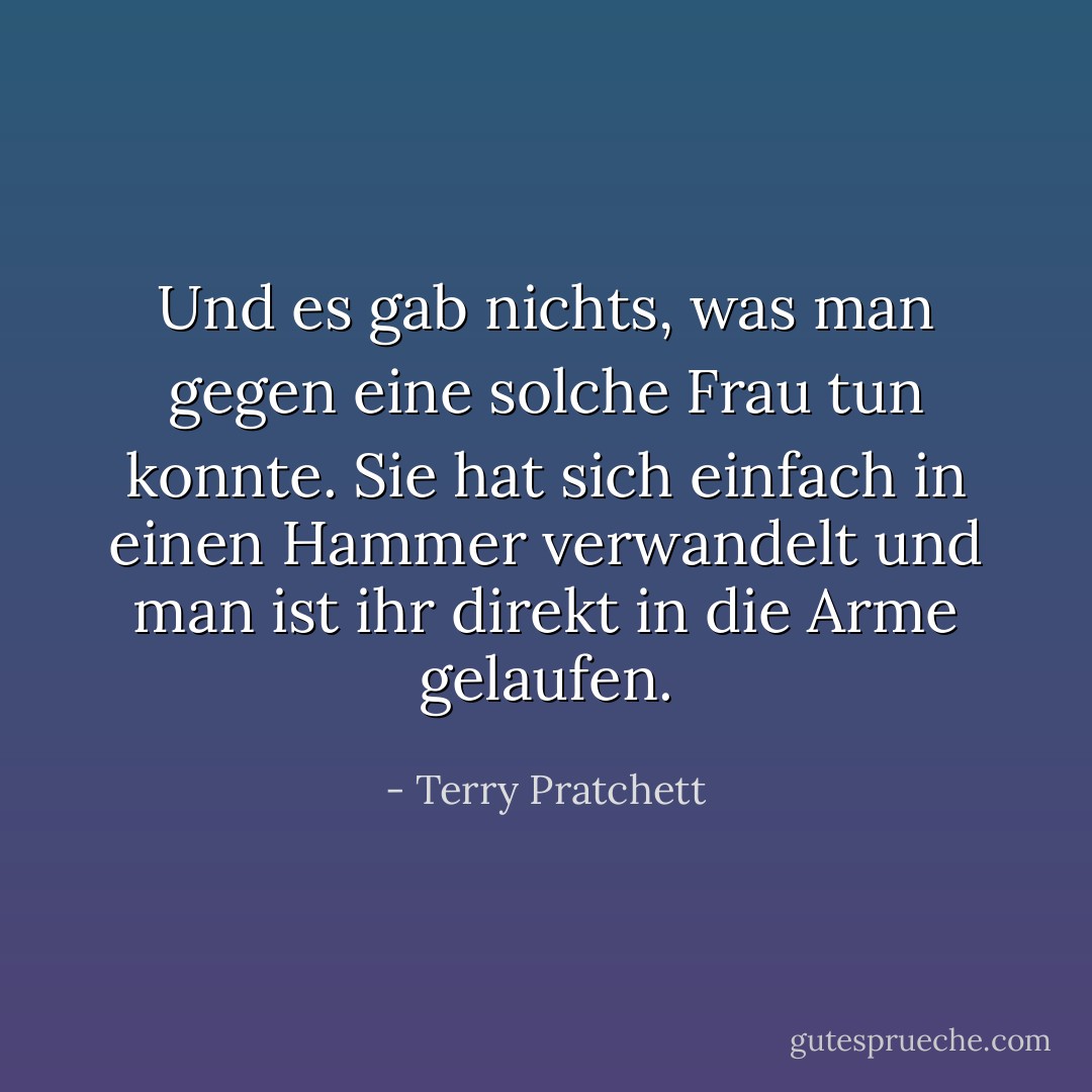 Und es gab nichts, was man gegen eine solche Frau tun konnte. Sie hat sich einfach in einen Hammer verwandelt und man ist ihr direkt in die Arme gelaufen. - Terry Pratchett<