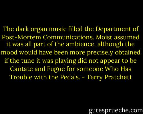 The dark organ music filled the Department of Post-Mortem Communications. Moist assumed it was all part of the ambience, although the mood would have been more precisely obtained if the tune it was playing did not appear to be Cantate and Fugue for someone Who Has Trouble with the Pedals. - Terry Pratchett