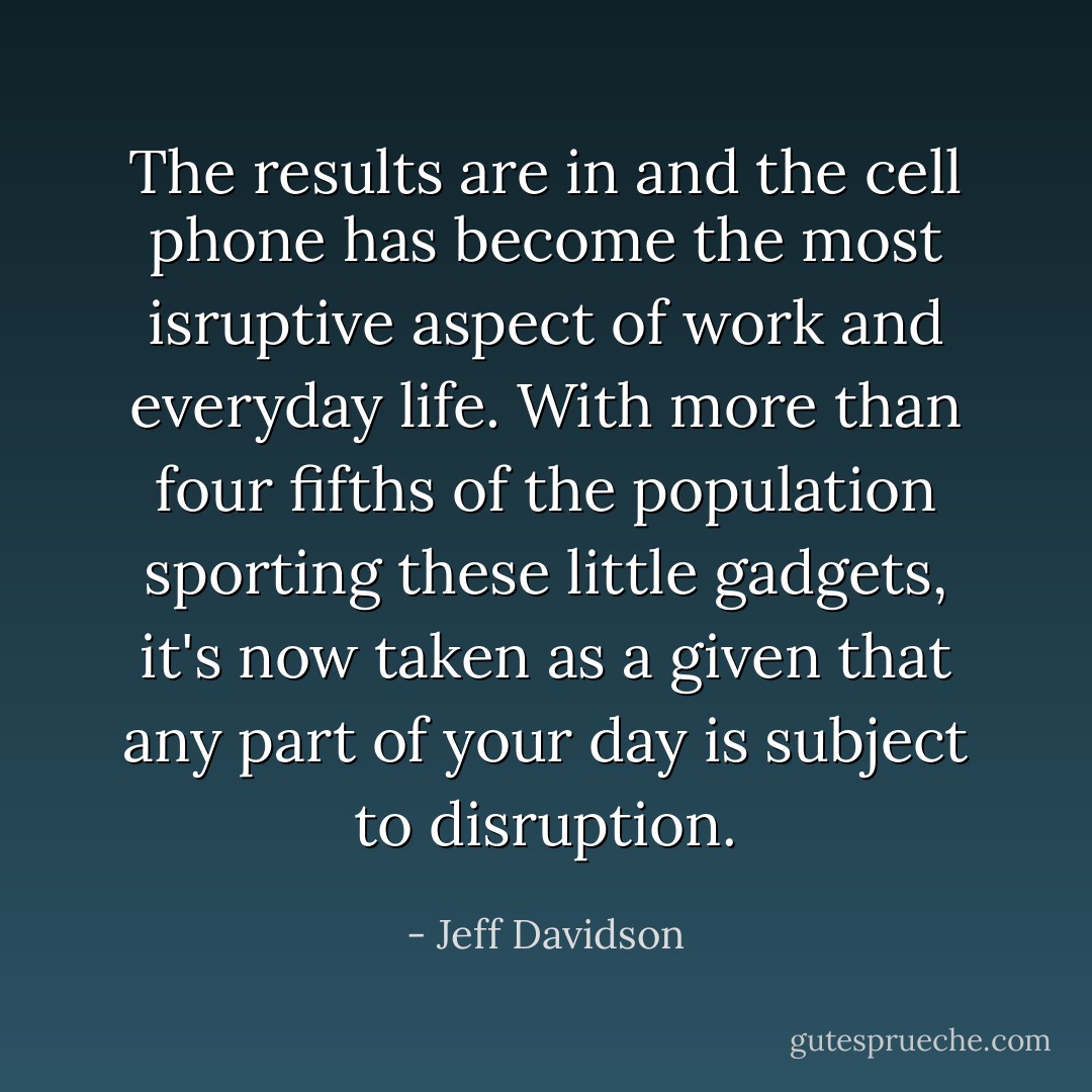 The results are in and the cell phone has become the most isruptive aspect of work and everyday life. With more than four fifths of the population sporting these little gadgets, it's now taken as a given that any part of your day is subject to disruption. - Jeff Davidson