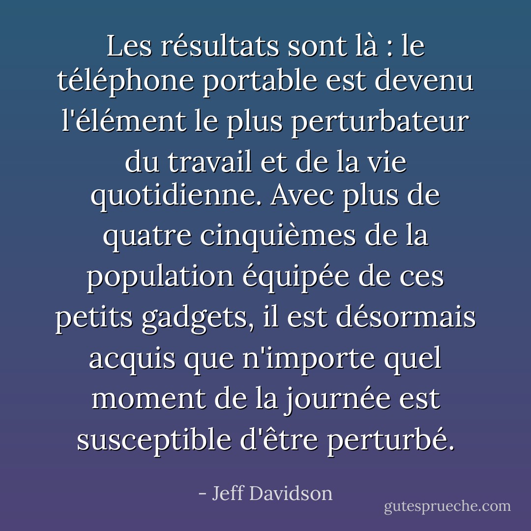 Les résultats sont là : le téléphone portable est devenu l'élément le plus perturbateur du travail et de la vie quotidienne. Avec plus de quatre cinquièmes de la population équipée de ces petits gadgets, il est désormais acquis que n'importe quel moment de la journée est susceptible d'être perturbé. - Jeff Davidson