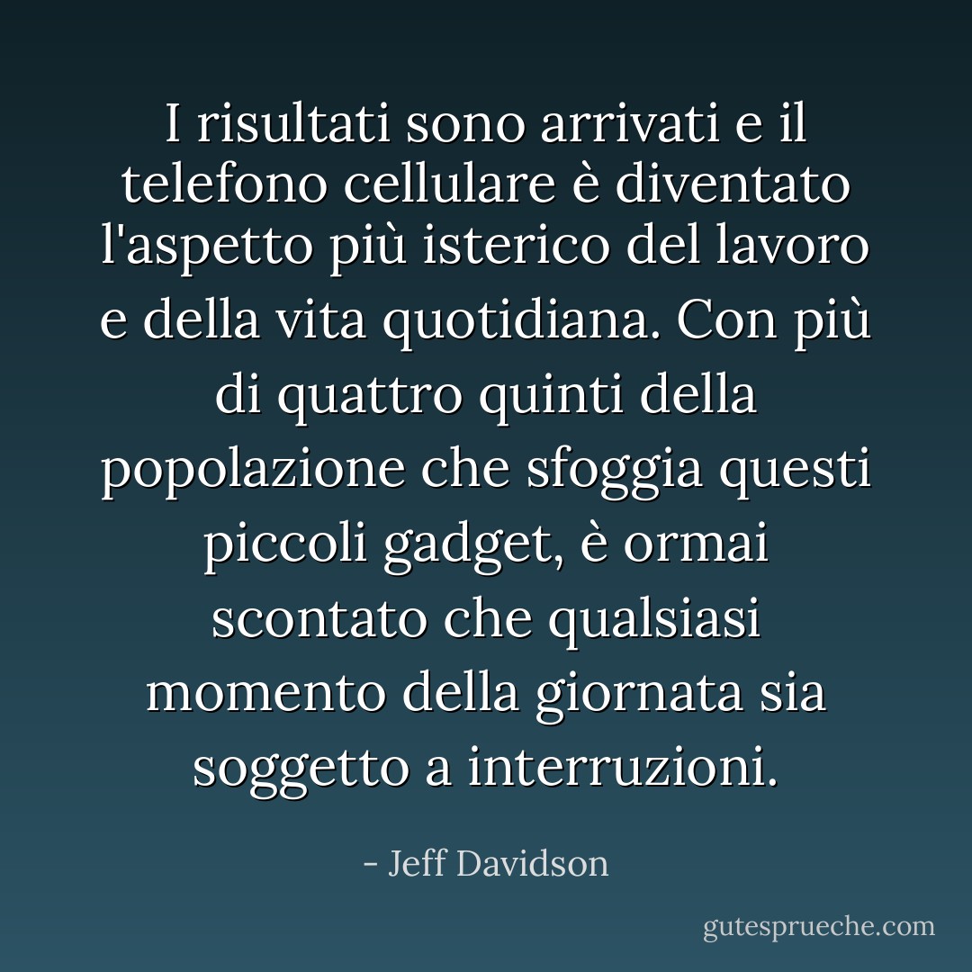 I risultati sono arrivati e il telefono cellulare è diventato l'aspetto più isterico del lavoro e della vita quotidiana. Con più di quattro quinti della popolazione che sfoggia questi piccoli gadget, è ormai scontato che qualsiasi momento della giornata sia soggetto a interruzioni. - Jeff Davidson