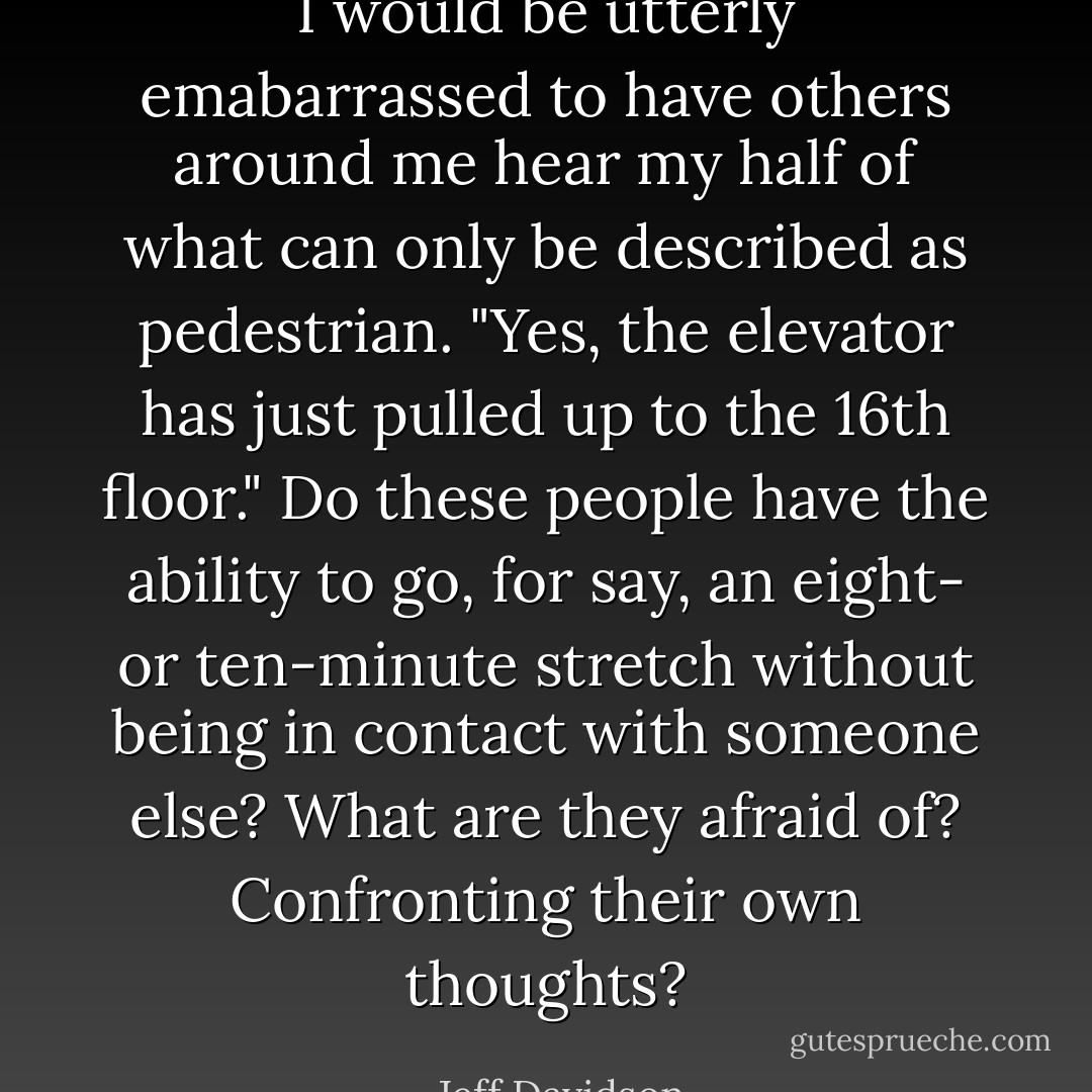 I would be utterly emabarrassed to have others around me hear my half of what can only be described as pedestrian. "Yes, the elevator has just pulled up to the 16th floor." Do these people have the ability to go, for say, an eight- or ten-minute stretch without being in contact with someone else? What are they afraid of? Confronting their own thoughts? - Jeff Davidson