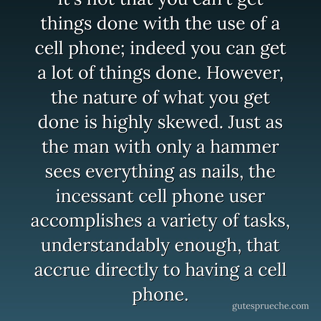 It's not that you can't get things done with the use of a cell phone; indeed you can get a lot of things done. However, the nature of what you get done is highly skewed. Just as the man with only a hammer sees everything as nails, the incessant cell phone user accomplishes a variety of tasks, understandably enough, that accrue directly to having a cell phone. - Jeff Davidson