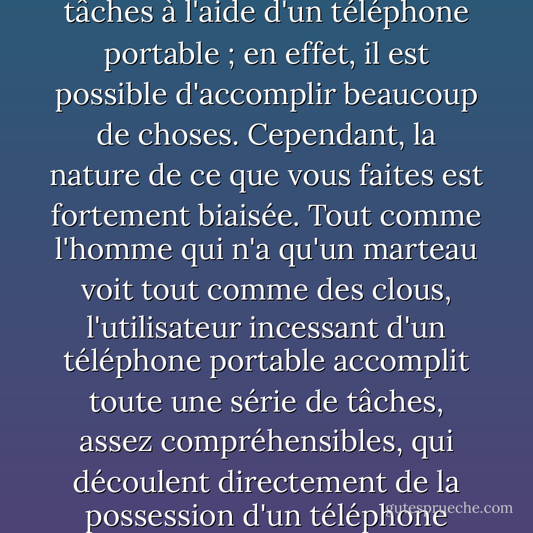 Ce n'est pas qu'il soit impossible d'accomplir des tâches à l'aide d'un téléphone portable ; en effet, il est possible d'accomplir beaucoup de choses. Cependant, la nature de ce que vous faites est fortement biaisée. Tout comme l'homme qui n'a qu'un marteau voit tout comme des clous, l'utilisateur incessant d'un téléphone portable accomplit toute une série de tâches, assez compréhensibles, qui découlent directement de la possession d'un téléphone portable. - Jeff Davidson
