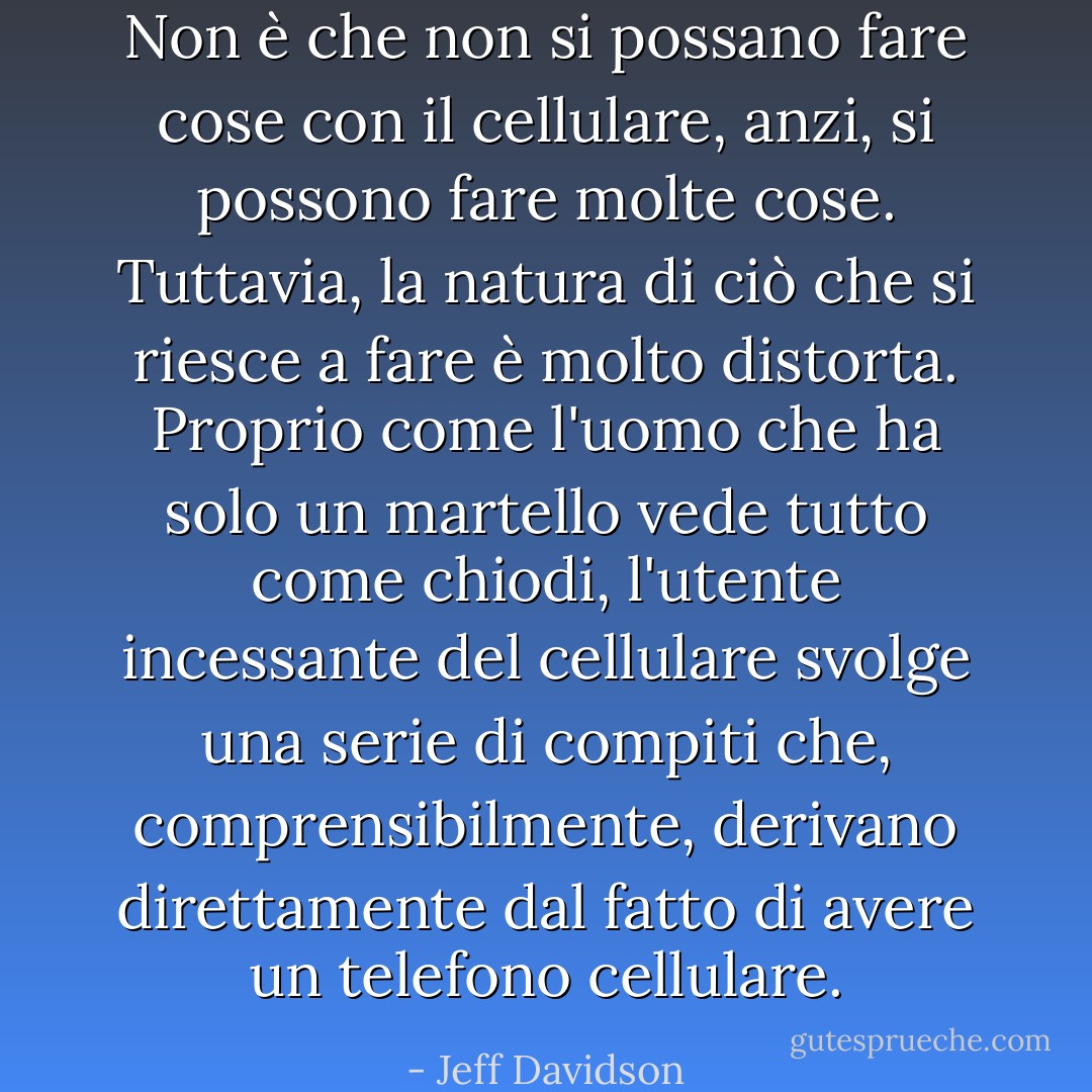 Non è che non si possano fare cose con il cellulare, anzi, si possono fare molte cose. Tuttavia, la natura di ciò che si riesce a fare è molto distorta. Proprio come l'uomo che ha solo un martello vede tutto come chiodi, l'utente incessante del cellulare svolge una serie di compiti che, comprensibilmente, derivano direttamente dal fatto di avere un telefono cellulare. - Jeff Davidson