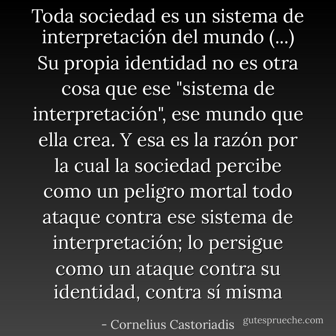 Toda sociedad es un sistema de interpretación del mundo (...) Su propia identidad no es otra cosa que ese "sistema de interpretación", ese mundo que ella crea. Y esa es la razón por la cual la sociedad percibe como un peligro mortal todo ataque contra ese sistema de interpretación; lo persigue como un ataque contra su identidad, contra sí misma - Cornelius Castoriadis