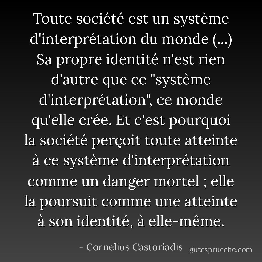 Toute société est un système d'interprétation du monde (...) Sa propre identité n'est rien d'autre que ce "système d'interprétation", ce monde qu'elle crée. Et c'est pourquoi la société perçoit toute atteinte à ce système d'interprétation comme un danger mortel ; elle la poursuit comme une atteinte à son identité, à elle-même. - Cornelius Castoriadis