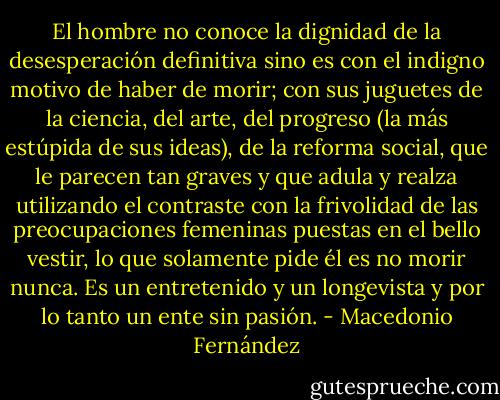 El hombre no conoce la dignidad de la desesperación definitiva sino es con el indigno motivo de haber de morir; con sus juguetes de la ciencia, del arte, del progreso (la más estúpida de sus ideas), de la reforma social, que le parecen tan graves y que adula y realza utilizando el contraste con la frivolidad de las preocupaciones femeninas puestas en el bello vestir, lo que solamente pide él es no morir nunca. Es un entretenido y un longevista y por lo tanto un ente sin pasión. - Macedonio Fernández