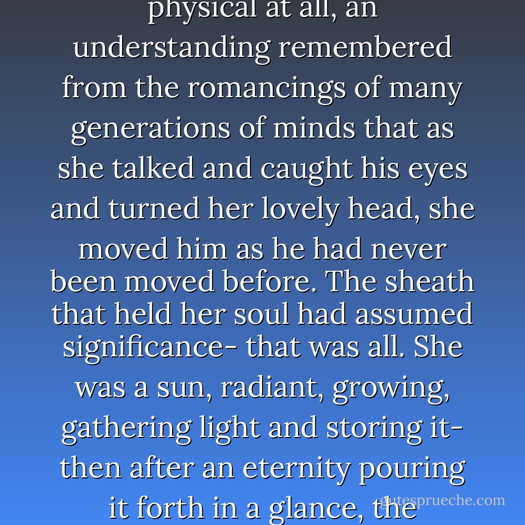 Out of the deep sophistication of Anthony an understanding formed, nothing atavistic or obscure, indeed scarcely physical at all, an understanding remembered from the romancings of many generations of minds that as she talked and caught his eyes and turned her lovely head, she moved him as he had never been moved before. The sheath that held her soul had assumed significance- that was all. She was a sun, radiant, growing, gathering light and storing it- then after an eternity pouring it forth in a glance, the fragment of a sentence, to that part of him that cherished all beauty and all illusion. - F. Scott Fitzgerald