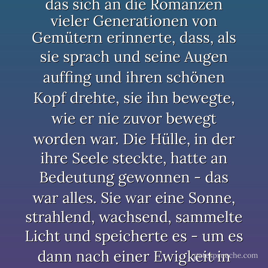 Aus der tiefen Kultiviertheit von Anthony bildete sich ein Verständnis, nichts Atavistisches oder Obskures, in der Tat kaum etwas Körperliches, ein Verständnis, das sich an die Romanzen vieler Generationen von Gemütern erinnerte, dass, als sie sprach und seine Augen auffing und ihren schönen Kopf drehte, sie ihn bewegte, wie er nie zuvor bewegt worden war. Die Hülle, in der ihre Seele steckte, hatte an Bedeutung gewonnen - das war alles. Sie war eine Sonne, strahlend, wachsend, sammelte Licht und speicherte es - um es dann nach einer Ewigkeit in einem Blick, dem Fragment eines Satzes, an den Teil von ihm auszugießen, der alle Schönheit und alle Illusion schätzte. - F. Scott Fitzgerald<