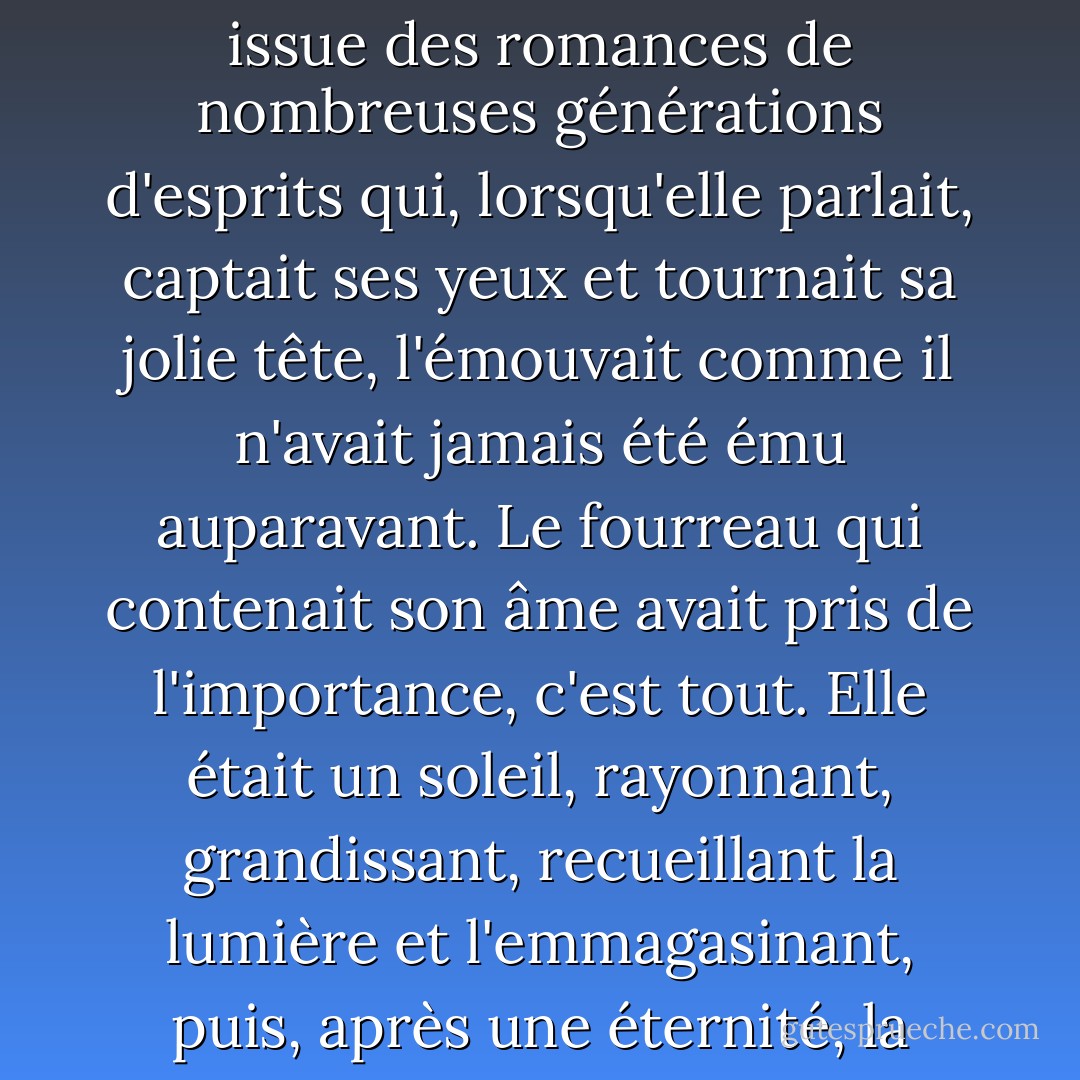 De la profonde sophistication d'Anthony naquit une compréhension, rien d'atavique ou d'obscur, en fait à peine physique, une compréhension issue des romances de nombreuses générations d'esprits qui, lorsqu'elle parlait, captait ses yeux et tournait sa jolie tête, l'émouvait comme il n'avait jamais été ému auparavant. Le fourreau qui contenait son âme avait pris de l'importance, c'est tout. Elle était un soleil, rayonnant, grandissant, recueillant la lumière et l'emmagasinant, puis, après une éternité, la déversant dans un regard, le fragment d'une phrase, à cette partie de lui qui chérissait toute beauté et toute illusion. - F. Scott Fitzgerald