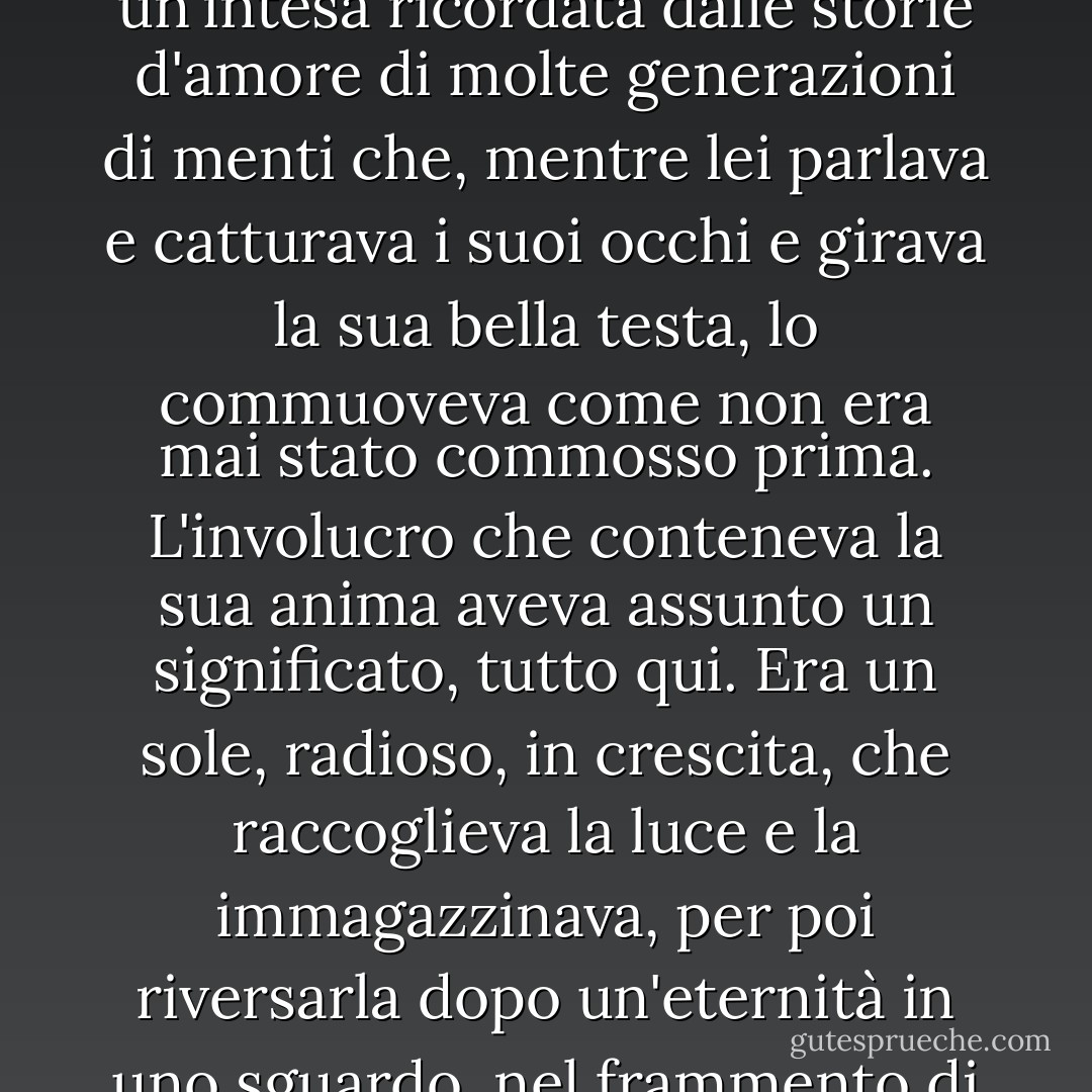 Dalla profonda raffinatezza di Antonio si formò un'intesa, niente di atavico o di oscuro, anzi quasi per niente fisica, un'intesa ricordata dalle storie d'amore di molte generazioni di menti che, mentre lei parlava e catturava i suoi occhi e girava la sua bella testa, lo commuoveva come non era mai stato commosso prima. L'involucro che conteneva la sua anima aveva assunto un significato, tutto qui. Era un sole, radioso, in crescita, che raccoglieva la luce e la immagazzinava, per poi riversarla dopo un'eternità in uno sguardo, nel frammento di una frase, a quella parte di lui che custodiva tutta la bellezza e tutta l'illusione. - F. Scott Fitzgerald