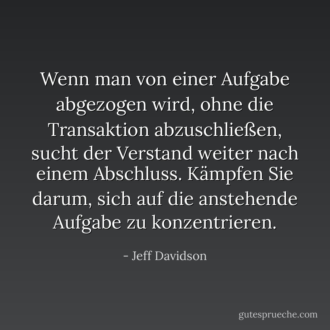 Wenn man von einer Aufgabe abgezogen wird, ohne die Transaktion abzuschließen, sucht der Verstand weiter nach einem Abschluss. Kämpfen Sie darum, sich auf die anstehende Aufgabe zu konzentrieren. - Jeff Davidson<