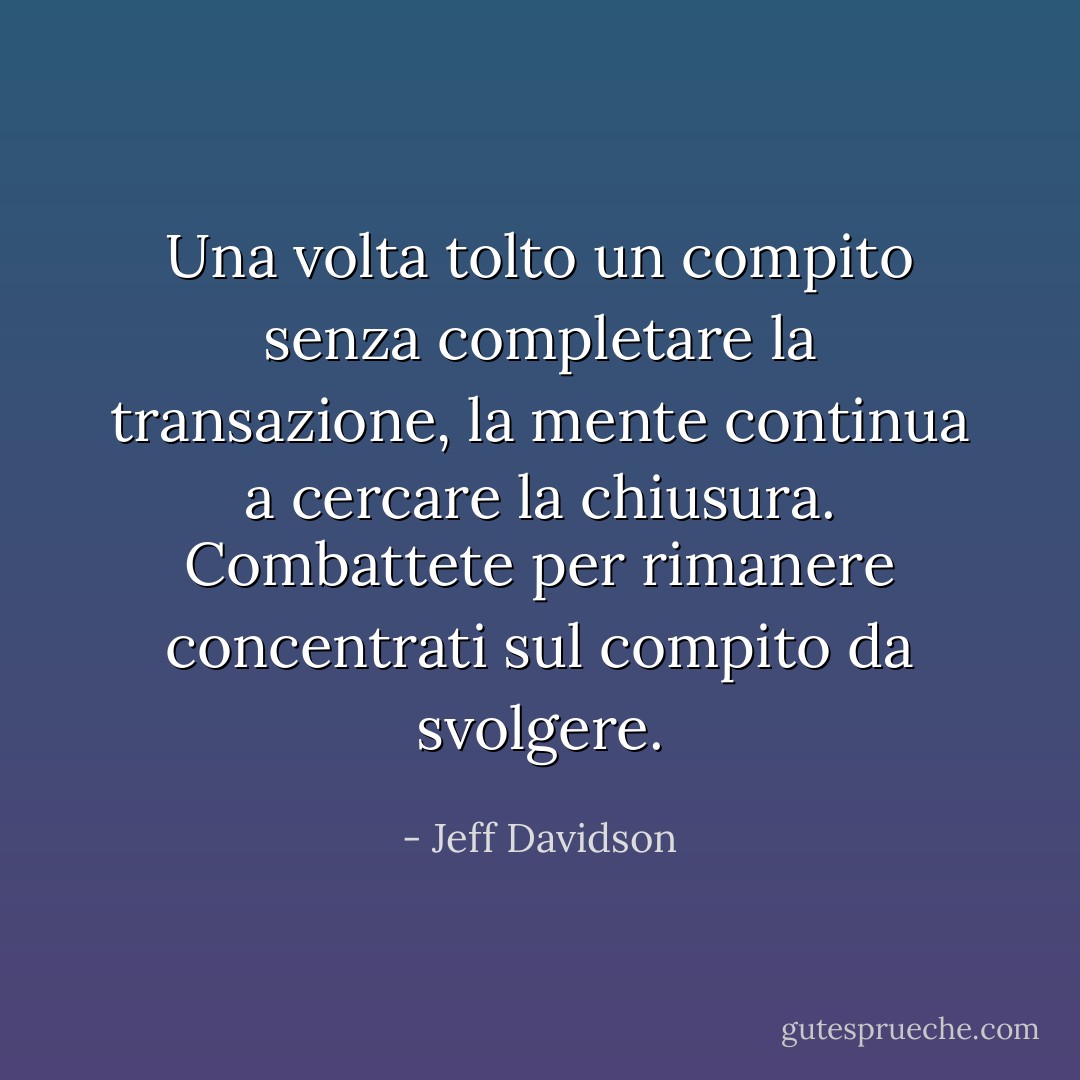 Una volta tolto un compito senza completare la transazione, la mente continua a cercare la chiusura. Combattete per rimanere concentrati sul compito da svolgere. - Jeff Davidson