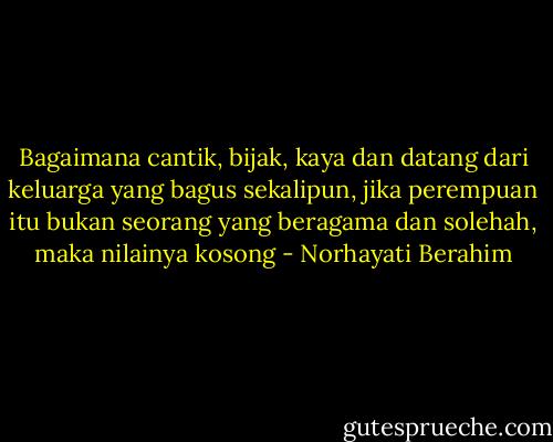 Bagaimana cantik, bijak, kaya dan datang dari keluarga yang bagus sekalipun, jika perempuan itu bukan seorang yang beragama dan solehah, maka nilainya kosong - Norhayati Berahim