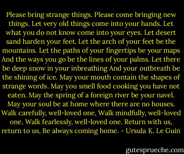 Please bring strange things.<br />Please come bringing new things.<br />Let very old things come into your hands.<br />Let what you do not know come into your eyes.<br />Let desert sand harden your feet.<br />Let the arch of your feet be the mountains.<br />Let the paths of your fingertips be your maps<br />And the ways you go be the lines of your palms.<br />Let there be deep snow in your inbreathing<br />And your outbreath be the shining of ice.<br />May your mouth contain the shapes of strange words.<br />May you smell food cooking you have not eaten.<br />May the spring of a foreign river be your navel.<br />May your soul be at home where there are no houses.<br />Walk carefully, well-loved one,<br />Walk mindfully, well-loved one,<br />Walk fearlessly, well-loved one.<br />Return with us, return to us,<br />Be always coming home. - Ursula K. Le Guin