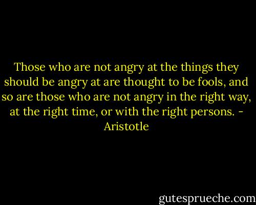 Those who are not angry at the things they should be angry at are thought to be fools, and so are those who are not angry in the right way, at the right time, or with the right persons. - Aristotle