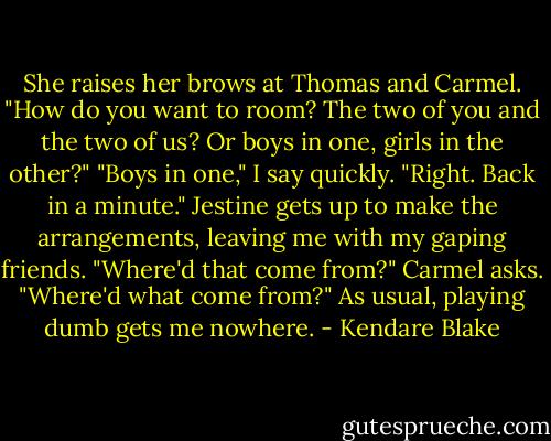 She raises her brows at Thomas and Carmel.<br />"How do you want to room? The two of you and the two of us? Or boys in one, girls in the other?"<br />"Boys in one," I say quickly.<br />"Right. Back in a minute." Jestine gets up to make the arrangements, leaving me with my gaping friends.<br />"Where'd that come from?" Carmel asks.<br />"Where'd what come from?"<br />As usual, playing dumb gets me nowhere. - Kendare Blake