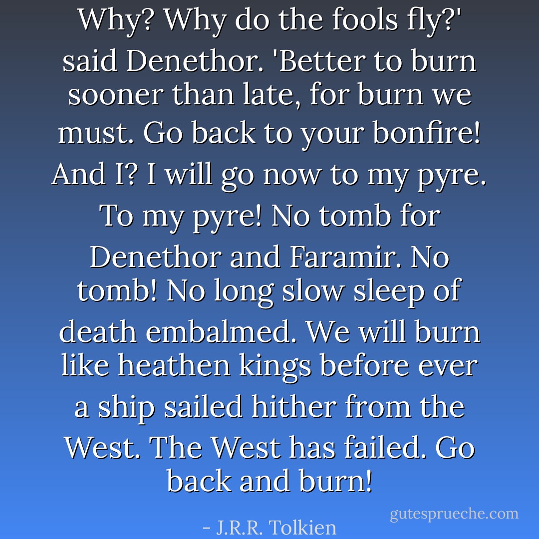 Why? Why do the fools fly?' said Denethor. 'Better to burn sooner than late, for burn we must. Go back to your bonfire! And I? I will go now to my pyre. To my pyre! No tomb for Denethor and Faramir. No tomb! No long slow sleep of death embalmed. We will burn like heathen kings before ever a ship sailed hither from the West. The West has failed. Go back and burn! - J.R.R. Tolkien
