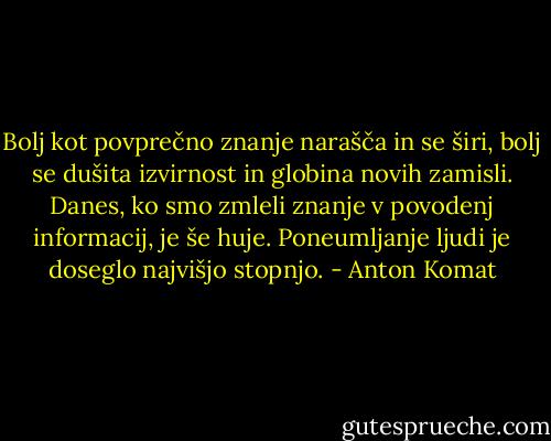 Bolj kot povprečno znanje narašča in se širi, bolj se dušita izvirnost in globina novih zamisli. Danes, ko smo zmleli znanje v povodenj informacij, je še huje. Poneumljanje ljudi je doseglo najvišjo stopnjo. - Anton Komat