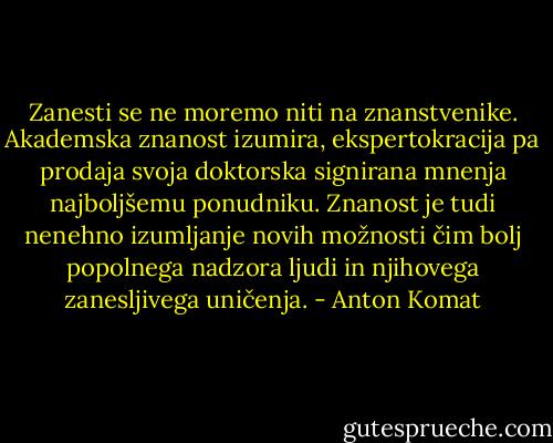 Zanesti se ne moremo niti na znanstvenike. Akademska znanost izumira, ekspertokracija pa prodaja svoja doktorska signirana mnenja najboljšemu ponudniku. Znanost je tudi nenehno izumljanje novih možnosti čim bolj popolnega nadzora ljudi in njihovega zanesljivega uničenja. - Anton Komat