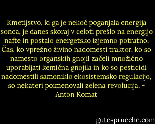 Kmetijstvo, ki ga je nekoč poganjala energija sonca, je danes skoraj v celoti prešlo na energijo nafte in postalo energetsko izjemno potratno. Čas, ko vprežno živino nadomesti traktor, ko so namesto organskih gnojil začeli množično uporabljati kemična gnojila in ko so pesticidi nadomestili samoniklo ekosistemsko regulacijo, so nekateri poimenovali zelena revolucija. - Anton Komat