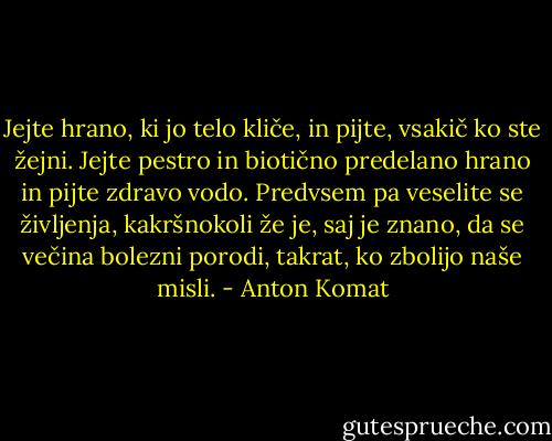 Jejte hrano, ki jo telo kliče, in pijte, vsakič ko ste žejni. Jejte pestro in biotično predelano hrano in pijte zdravo vodo. Predvsem pa veselite se življenja, kakršnokoli že je, saj je znano, da se večina bolezni porodi, takrat, ko zbolijo naše misli. - Anton Komat