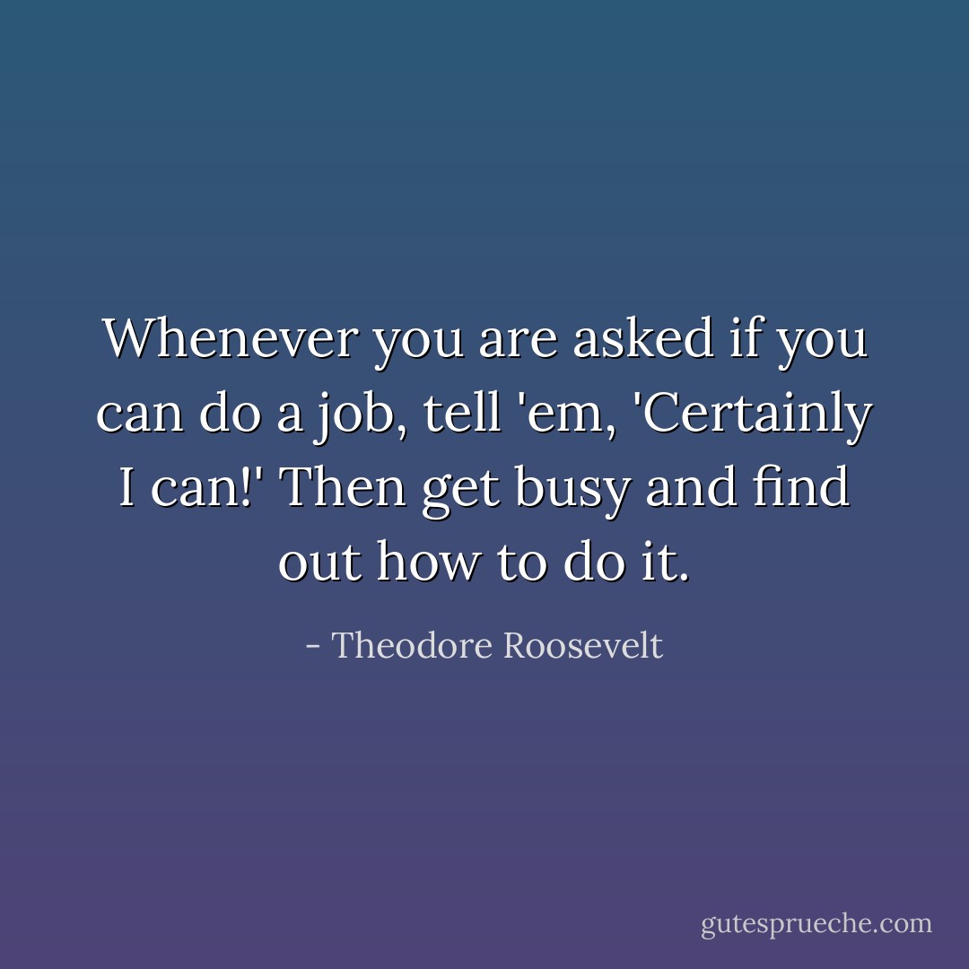 Whenever you are asked if you can do a job, tell 'em, 'Certainly I can!' Then get busy and find out how to do it. - Theodore Roosevelt
