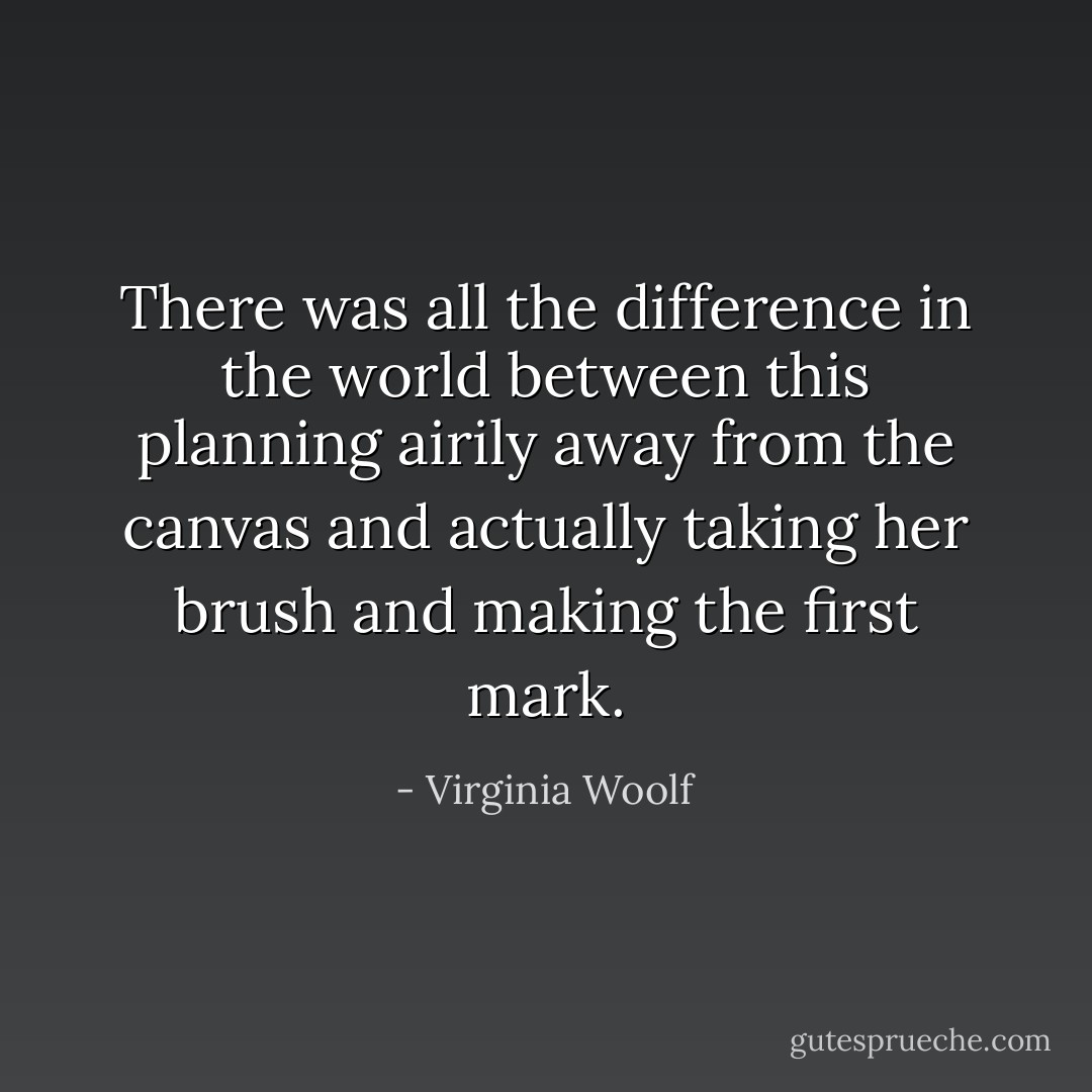 There was all the difference in the world between this planning airily away from the canvas and actually taking her brush and making the first mark. - Virginia Woolf