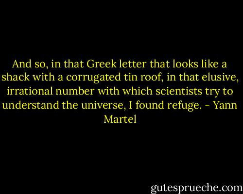 And so, in that Greek letter that looks like a shack with a corrugated tin roof, in that elusive, irrational number with which scientists try to understand the universe, I found refuge. - Yann Martel