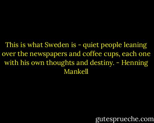 This is what Sweden is - quiet people leaning over the newspapers and coffee cups, each one with his own thoughts and destiny. - Henning Mankell
